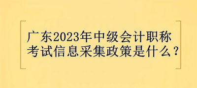 广东2023年中级会计职称考试信息采集政策是什么？