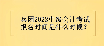 兵团2023中级会计考试报名时间是什么时候？