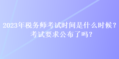 2023年税务师考试时间是什么时候？考试要求公布了吗？