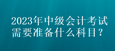 2023年中级会计考试需要准备什么科目？