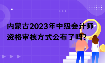 内蒙古2023年中级会计师资格审核方式公布了吗？