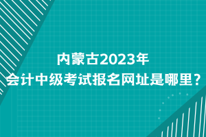 内蒙古2023年会计中级考试报名网址是哪里？