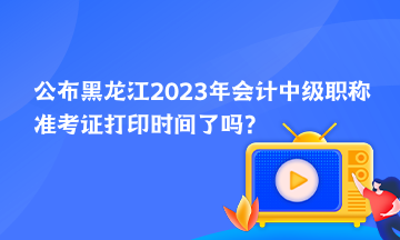 公布黑龙江2023年会计中级职称准考证打印时间了吗？