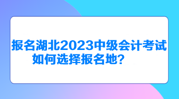 报名湖北2023中级会计考试如何选择报名地？