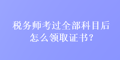 税务师考过全部科目后怎么领取证书？