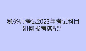 税务师考试2023年考试科目如何报考搭配？