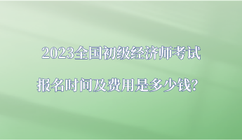 2023全国初级经济师考试报名时间及费用是多少钱？