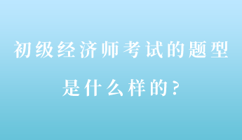 初级经济师考试的题型是什么样的?