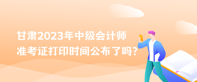 甘肃2023年中级会计师准考证打印时间公布了吗？