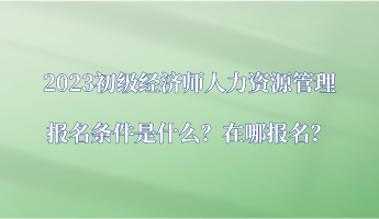 2023初级经济师人力资源管理报名条件是什么？在哪报名？