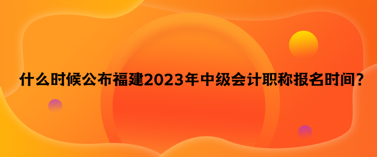  什么时候公布福建2023年中级会计职称报名时间？