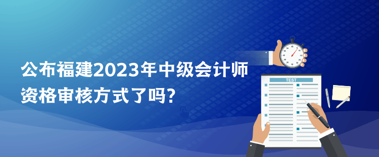 公布福建2023年中级会计师资格审核方式了吗？