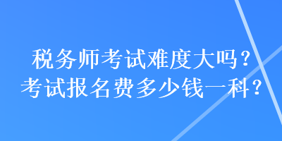 税务师考试难度大吗？考试报名费多少钱一科？