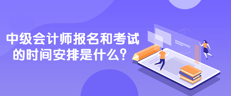 中级会计师报名和考试的时间安排是什么？