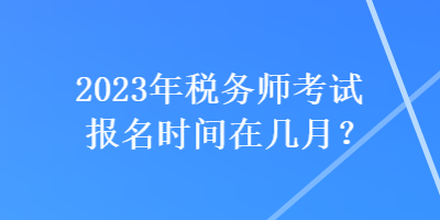 2023年税务师考试报名时间在几月？