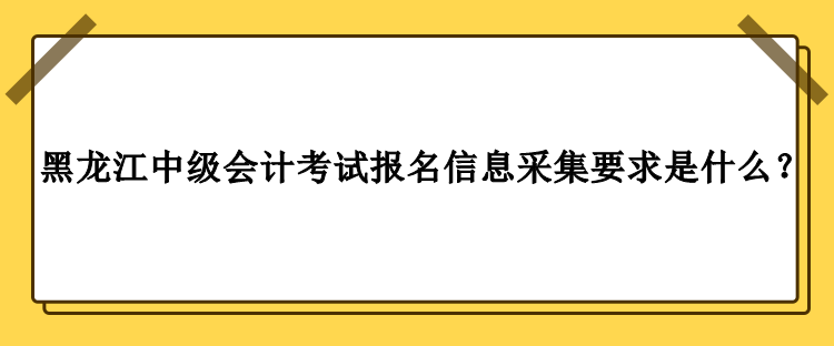 2023年黑龙江中级会计考试报名信息采集要求是什么？