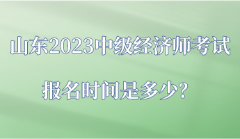 山东2023中级经济师考试报名时间是多少？