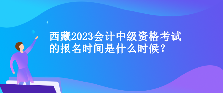 西藏2023会计中级资格考试的报名时间是什么时候？