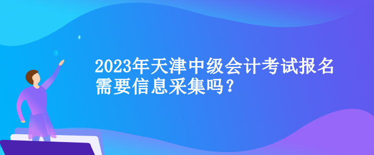 2023年天津中级会计考试报名需要信息采集吗？