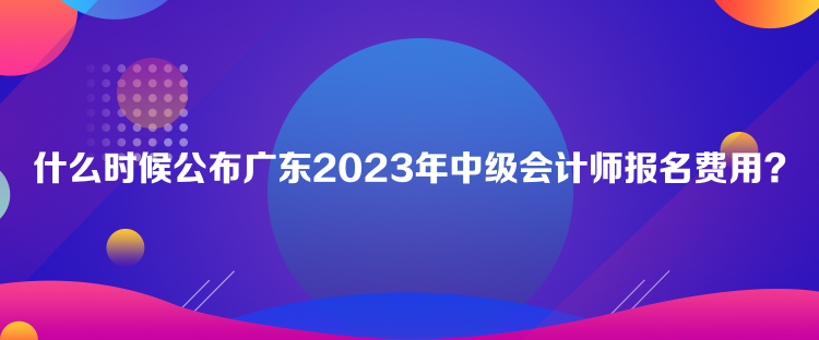 什么时候公布广东2023年中级会计师报名费用？