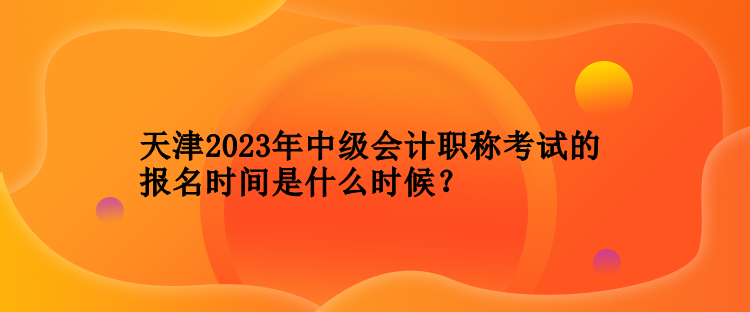 天津2023年中级会计职称考试的报名时间是什么时候？