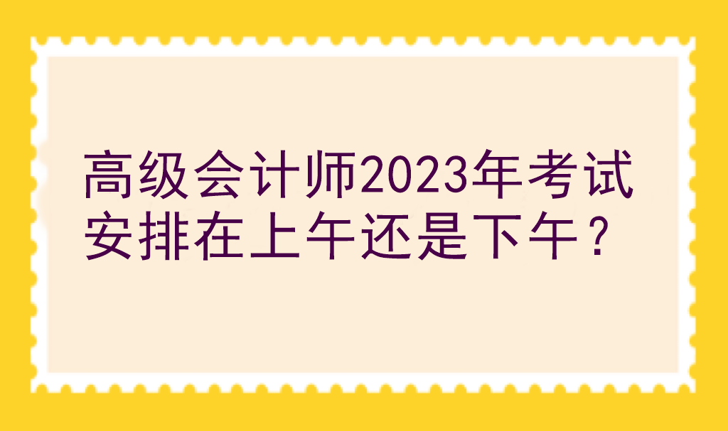 高级会计师2023年考试安排在上午还是下午？