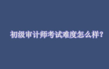 初级审计师考试难度怎么样？