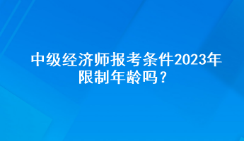 中级经济师报考条件2023年限制年龄吗？