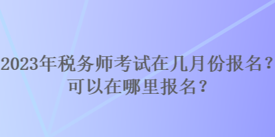 2023年税务师考试在几月份报名？可以在哪里报名？