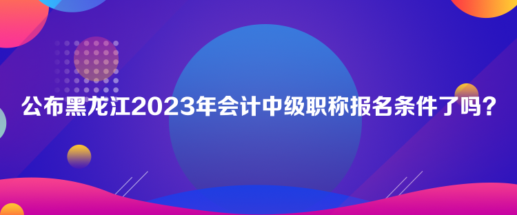 公布黑龙江2023年会计中级职称报名条件了吗？