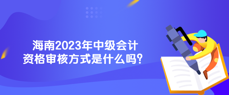 海南2023年中级会计资格审核方式是什么吗？