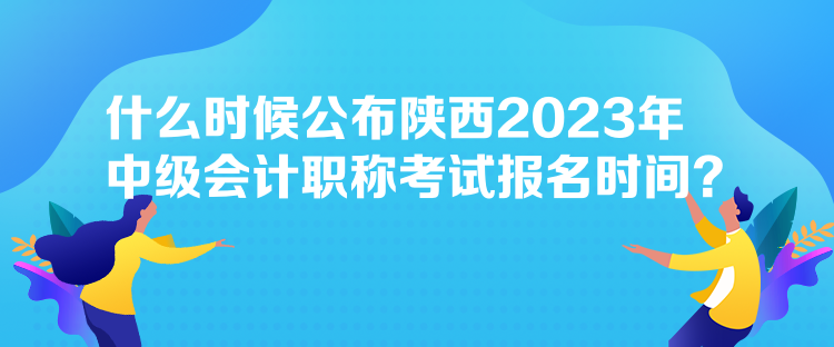 什么时候公布陕西2023年中级会计职称考试报名时间？