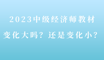 2023中级经济师教材变化大吗？还是变化小？