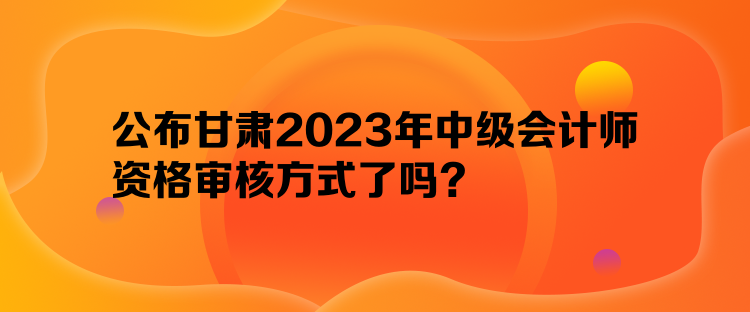 公布甘肃2023年中级会计师资格审核方式了吗？