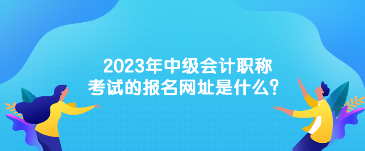 2023年中级会计职称考试的报名网址是什么？