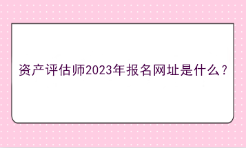 资产评估师2023年报名网址是什么？