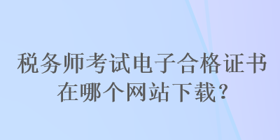 税务师考试电子合格证书在哪个网站下载？