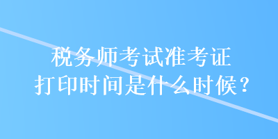 税务师考试准考证打印时间是什么时候？