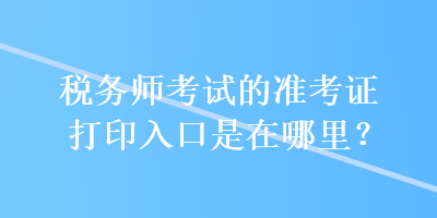 税务师考试的准考证打印入口是在哪里？