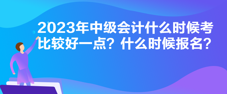 2023年中级会计什么时候考比较好一点？什么时候报名？