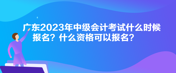 广东2023年中级会计考试什么时候报名？什么资格可以报名？