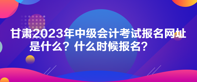 甘肃2023年中级会计考试报名网址是什么？什么时候报名？