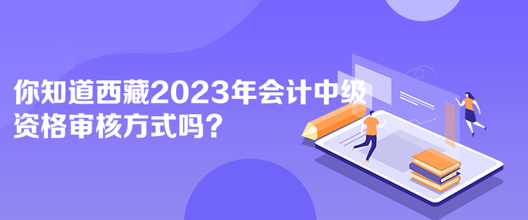 你知道西藏2023年会计中级资格审核方式吗？