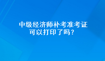 中级经济师补考准考证可以打印了吗？