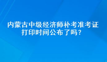 内蒙古中级经济师补考准考证打印时间公布了吗？