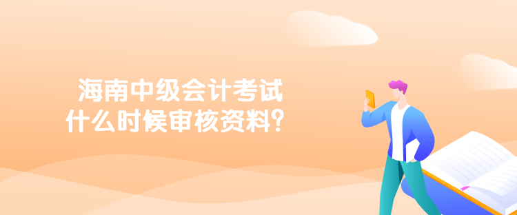 海南中级会计考试什么时候审核资料？