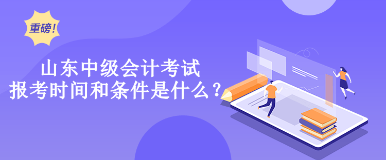 山东中级会计考试报考时间和条件是什么？