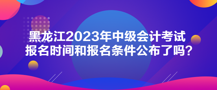 黑龙江2023年中级会计考试报名时间和报名条件公布了吗？