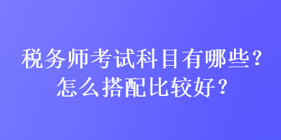 税务师考试科目有哪些？怎么搭配比较好？