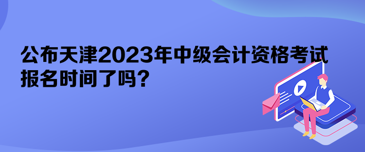 公布天津2023年中级会计资格考试报名时间了吗？